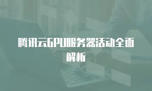 腾讯云GPU服务器活动全面解析