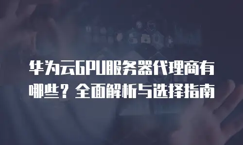 华为云GPU服务器代理商有哪些？全面解析与选择指南