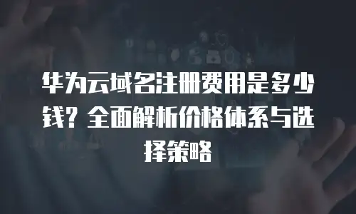 华为云域名注册费用是多少钱？全面解析价格体系与选择策略