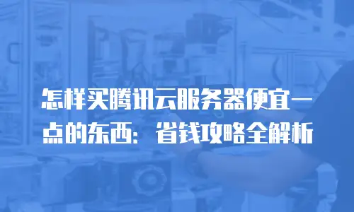怎样买腾讯云服务器便宜一点的东西：省钱攻略全解析