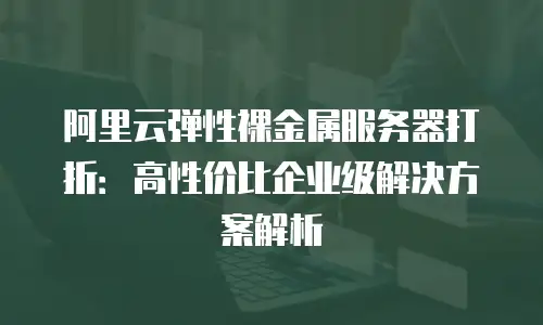 阿里云弹性裸金属服务器打折：高性价比企业级解决方案解析