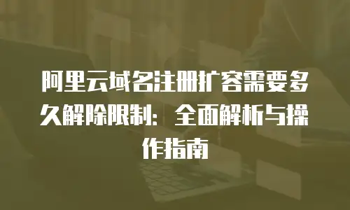 阿里云域名注册扩容需要多久解除限制：全面解析与操作指南