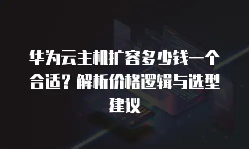 华为云主机扩容多少钱一个合适？解析价格逻辑与选型建议