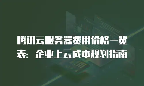 腾讯云服务器费用价格一览表：企业上云成本规划指南