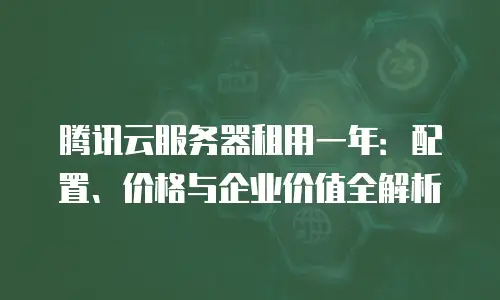 腾讯云服务器租用一年：配置、价格与企业价值全解析