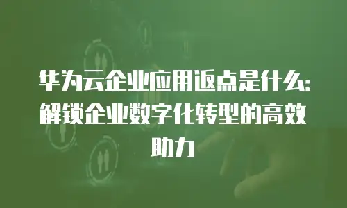 华为云企业应用返点是什么：解锁企业数字化转型的高效助力
