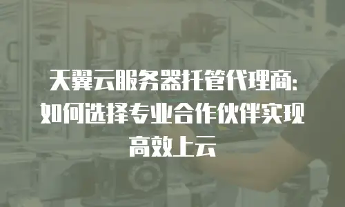 天翼云服务器托管代理商：如何选择专业合作伙伴实现高效上云