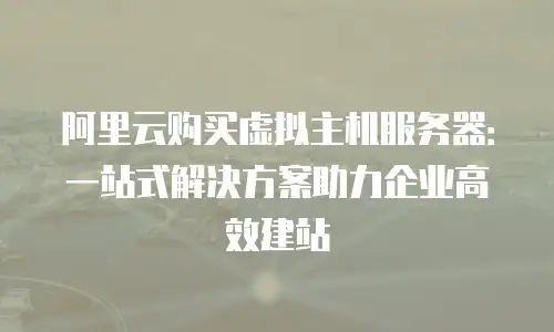 阿里云购买虚拟主机服务器：一站式解决方案助力企业高效建站