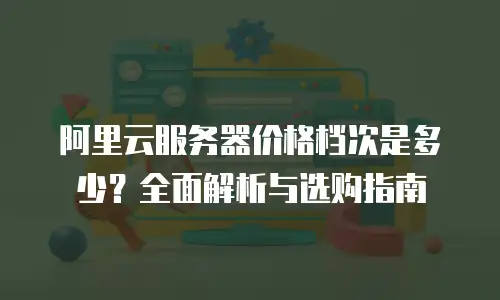 阿里云服务器价格档次是多少？全面解析与选购指南