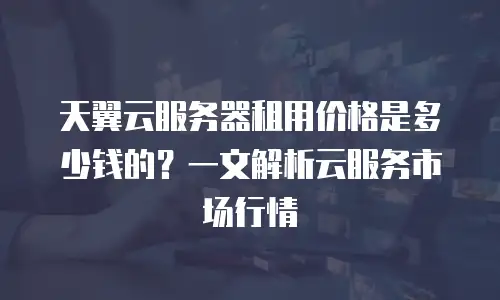天翼云服务器租用价格是多少钱的？一文解析云服务市场行情