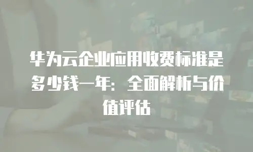 华为云企业应用收费标准是多少钱一年：全面解析与价值评估