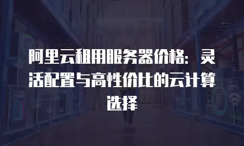 阿里云租用服务器价格：灵活配置与高性价比的云计算选择