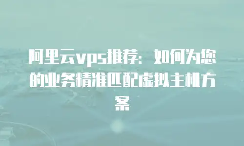 阿里云vps推荐：如何为您的业务精准匹配虚拟主机方案