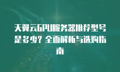 天翼云GPU服务器推荐型号是多少？全面解析与选购指南