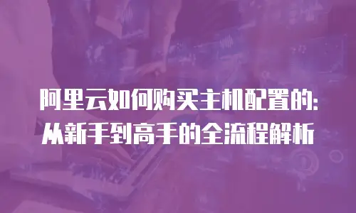 阿里云如何购买主机配置的：从新手到高手的全流程解析