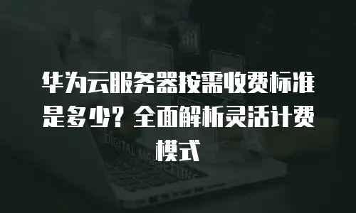 华为云服务器按需收费标准是多少？全面解析灵活计费模式