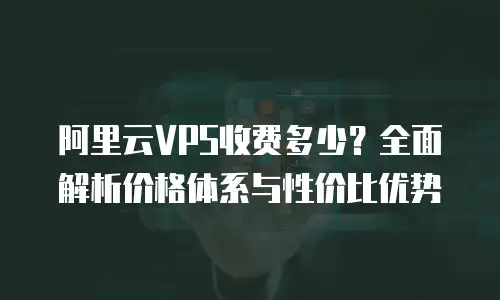阿里云VPS收费多少？全面解析价格体系与性价比优势