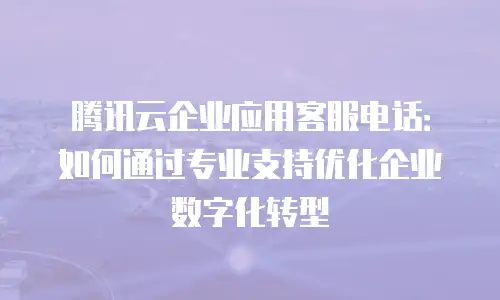 腾讯云企业应用客服电话：如何通过专业支持优化企业数字化转型