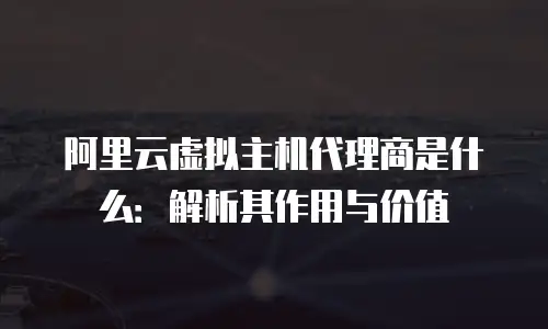 阿里云虚拟主机代理商是什么：解析其作用与价值