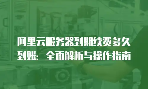 阿里云服务器到期续费多久到账：全面解析与操作指南