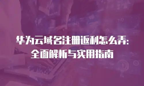 华为云域名注册返利怎么弄：全面解析与实用指南