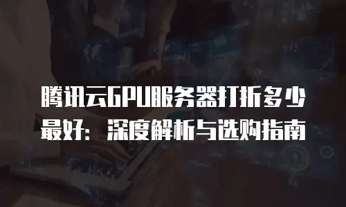 腾讯云GPU服务器打折多少最好：深度解析与选购指南