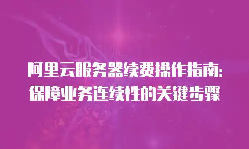 阿里云服务器续费操作指南：保障业务连续性的关键步骤