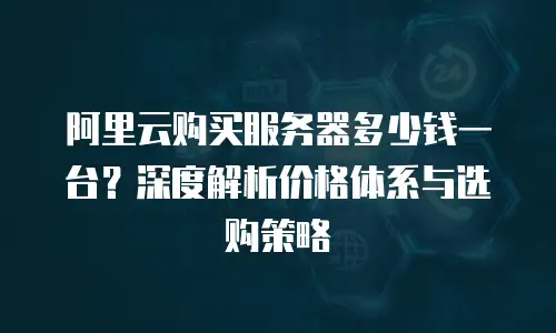 阿里云购买服务器多少钱一台？深度解析价格体系与选购策略