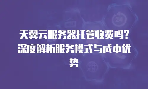 天翼云服务器托管收费吗？深度解析服务模式与成本优势