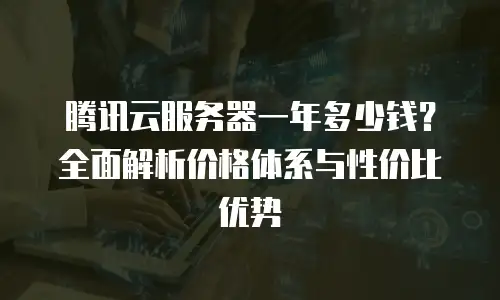腾讯云服务器一年多少钱？全面解析价格体系与性价比优势