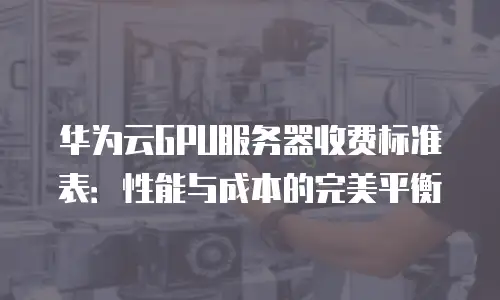 华为云GPU服务器收费标准表：性能与成本的完美平衡