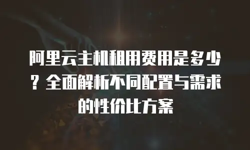 阿里云主机租用费用是多少？全面解析不同配置与需求的性价比方案