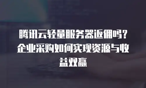 腾讯云轻量服务器返佣吗？企业采购如何实现资源与收益双赢