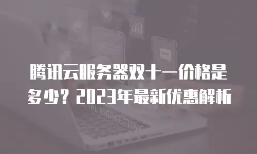 腾讯云服务器双十一价格是多少？2023年最新优惠解析