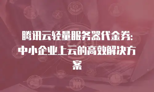腾讯云轻量服务器代金券：中小企业上云的高效解决方案