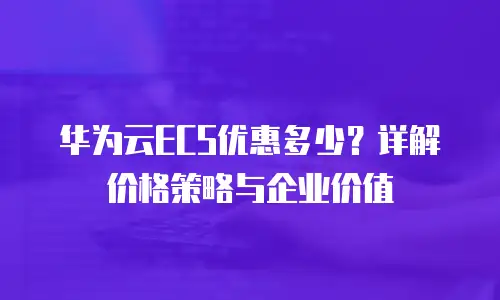 华为云ECS优惠多少？详解价格策略与企业价值