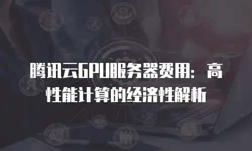 腾讯云GPU服务器费用：高性能计算的经济性解析