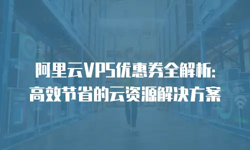 阿里云VPS优惠券全解析：高效节省的云资源解决方案