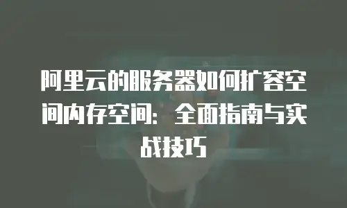 阿里云的服务器如何扩容空间内存空间：全面指南与实战技巧