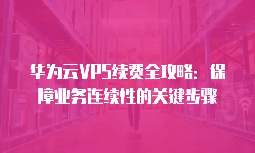 华为云VPS续费全攻略：保障业务连续性的关键步骤
