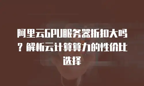 阿里云GPU服务器折扣大吗？解析云计算算力的性价比选择