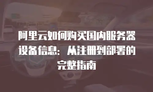 阿里云如何购买国内服务器设备信息：从注册到部署的完整指南
