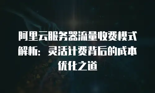 阿里云服务器流量收费模式解析：灵活计费背后的成本优化之道