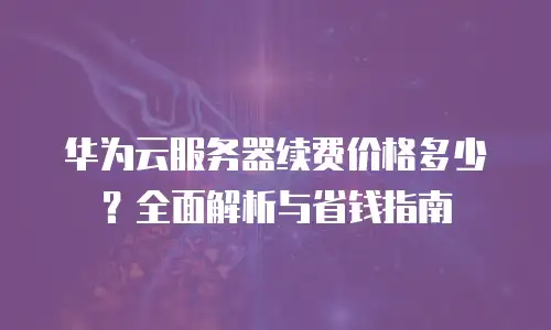 华为云服务器续费价格多少？全面解析与省钱指南