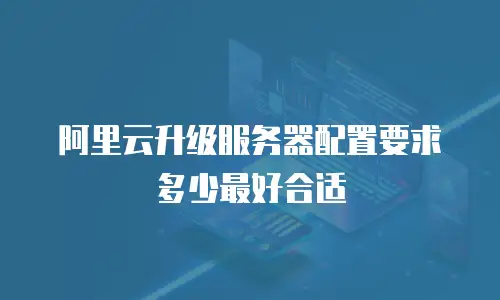 阿里云升级服务器配置要求多少最好合适