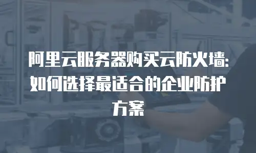阿里云服务器购买云防火墙：如何选择最适合的企业防护方案