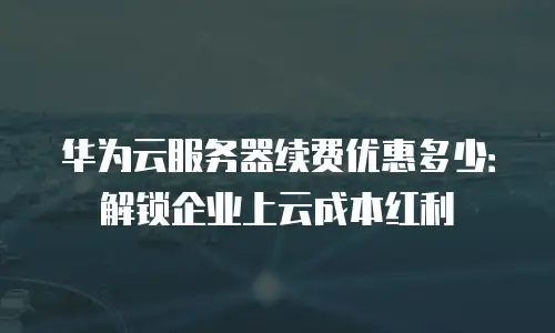 华为云服务器续费优惠多少：解锁企业上云成本红利