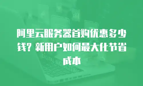 阿里云服务器首购优惠多少钱？新用户如何最大化节省成本