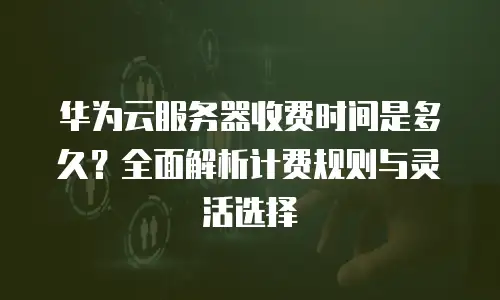 华为云服务器收费时间是多久？全面解析计费规则与灵活选择