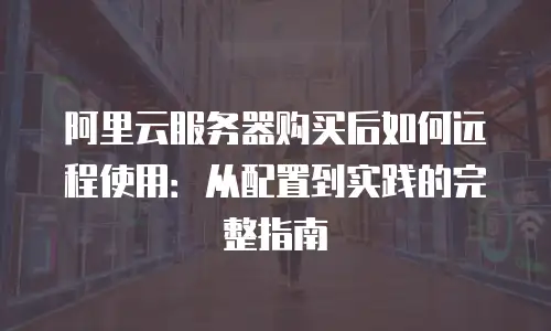 阿里云服务器购买后如何远程使用：从配置到实践的完整指南